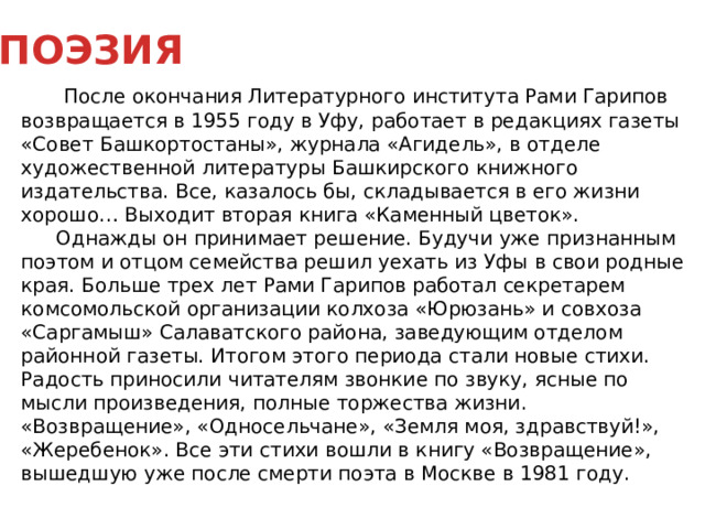 ПОЭЗИЯ   После окончания Литературного института Рами Гарипов возвращается в 1955 году в Уфу, работает в редакциях газеты «Совет Башкортостаны», журнала «Агидель», в отделе художественной литературы Башкирского книжного издательства. Все, казалось бы, складывается в его жизни хорошо… Выходит вторая книга «Каменный цветок».  Однажды он принимает решение. Будучи уже признанным поэтом и отцом семейства решил уехать из Уфы в свои родные края. Больше трех лет Рами Гарипов работал секретарем комсомольской организации колхоза «Юрюзань» и совхоза «Саргамыш» Салаватского района, заведующим отделом районной газеты. Итогом этого периода стали новые стихи. Радость приносили читателям звонкие по звуку, ясные по мысли произведения, полные торжества жизни. «Возвращение», «Односельчане», «Земля моя, здравствуй!», «Жеребенок». Все эти стихи вошли в книгу «Возвращение», вышедшую уже после смерти поэта в Москве в 1981 году.  