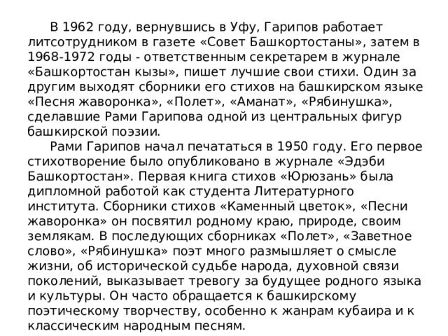  В 1962 году, вернувшись в Уфу, Гарипов работает литсотрудником в газете «Совет Башкортостаны», затем в 1968-1972 годы - ответственным секретарем в журнале «Башкортостан кызы», пишет лучшие свои стихи. Один за другим выходят сборники его стихов на башкирском языке «Песня жаворонка», «Полет», «Аманат», «Рябинушка», сделавшие Рами Гарипова одной из центральных фигур башкирской поэзии.  Рами Гарипов начал печататься в 1950 году. Его первое стихотворение было опубликовано в журнале «Эдэби Башкортостан». Первая книга стихов «Юрюзань» была дипломной работой как студента Литературного института. Сборники стихов «Каменный цветок», «Песни жаворонка» он посвятил родному краю, природе, своим землякам. В последующих сборниках «Полет», «Заветное слово», «Рябинушка» поэт много размышляет о смысле жизни, об исторической судьбе народа, духовной связи поколений, выказывает тревогу за будущее родного языка и культуры. Он часто обращается к башкирскому поэтическому творчеству, особенно к жанрам кубаира и к классическим народным песням.   