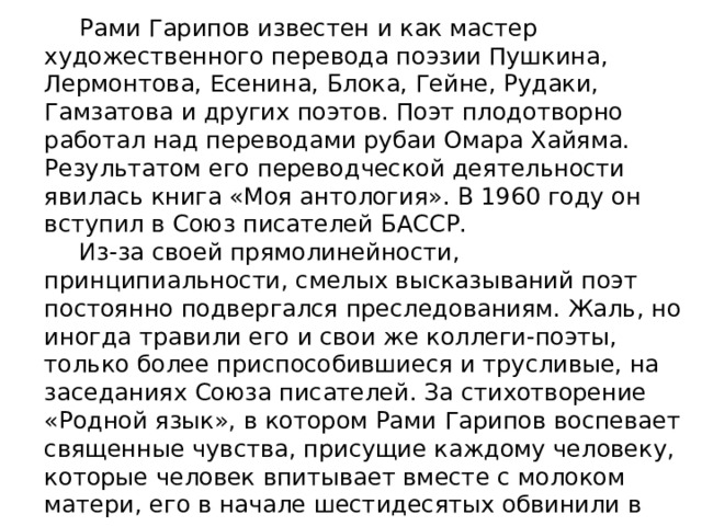  Рами Гарипов известен и как мастер художественного перевода поэзии Пушкина, Лермонтова, Есенина, Блока, Гейне, Рудаки, Гамзатова и других поэтов. Поэт плодотворно работал над переводами рубаи Омара Хайяма. Результатом его переводческой деятельности явилась книга «Моя антология». В 1960 году он вступил в Союз писателей БАССР.  Из-за своей прямолинейности, принципиальности, смелых высказываний поэт постоянно подвергался преследованиям. Жаль, но иногда травили его и свои же коллеги-поэты, только более приспособившиеся и трусливые, на заседаниях Союза писателей. За стихотворение «Родной язык», в котором Рами Гарипов воспевает священные чувства, присущие каждому человеку, которые человек впитывает вместе с молоком матери, его в начале шестидесятых обвинили в национализме. 