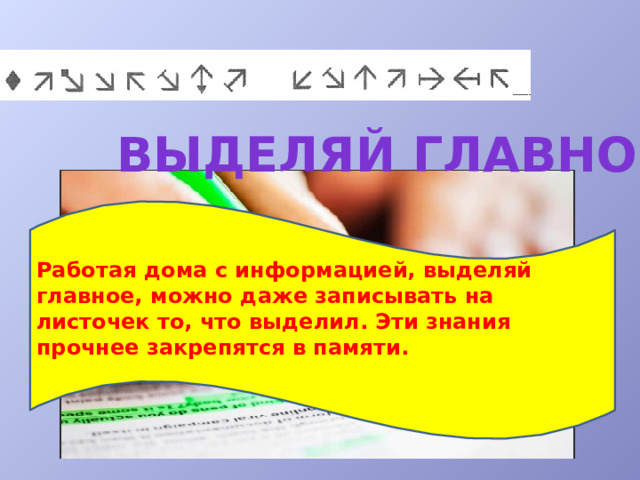 Выделяй главное Работая дома с информацией, выделяй главное, можно даже записывать на листочек то, что выделил. Эти знания прочнее закрепятся в памяти.  