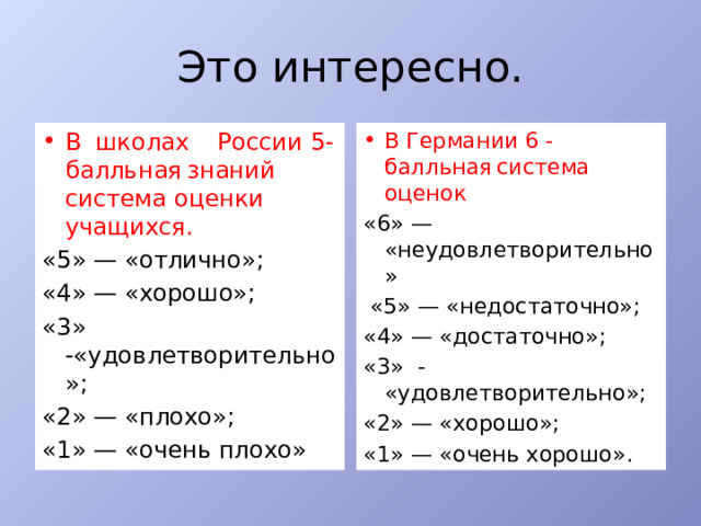 Это интересно. В  школах  России 5-балльная  знаний система оценки учащихся.  В Германии  6 -балльная  система оценок «5» — «отлично»;  «6» — «неудовлетворительно» «4» — «хорошо»;   «5» — «недостаточно»; «3» -«удовлетворительно»; «4» — «достаточно»; «2» — «плохо»;  «3» - «удовлетворительно»; «1» — «очень плохо»  «2» — «хорошо»; «1» — «очень хорошо». 