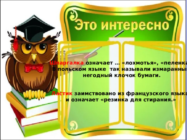 Шпаргалка означает … «лохмотья», «пеленка».  В польском языке так называли измаранный, негодный клочок бумаги. Ластик заимствовано из французского языка и означает «резинка для стирания.» 