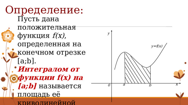Определение: Пусть дана положительная функция f(x) , определенная на конечном отрезке [a;b]. Интегралом от функции f(x) на [a;b]  называется площадь её криволинейной трапеции. y y=f(x) x a 0 b 4 