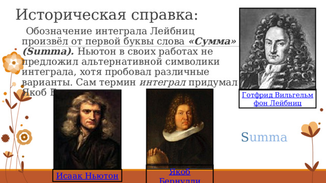 Историческая справка:  Обозначение интеграла Лейбниц произвёл от первой буквы слова «Сумма» (Summa). Ньютон в своих работах не предложил альтернативной символики интеграла, хотя пробовал различные варианты. Сам термин интеграл придумал Якоб Бернулли. Готфрид Вильгельм фон Лейбниц S umma Якоб Бернулли Исаак Ньютон 6 