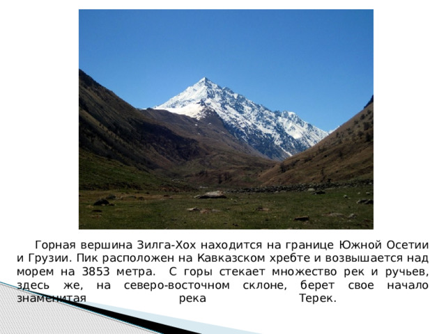  Горная вершина Зилга-Хох находится на границе Южной Осетии и Грузии. Пик расположен на Кавказском хребте и возвышается над морем на 3853 метра. С горы стекает множество рек и ручьев, здесь же, на северо-восточном склоне, берет свое начало знаменитая река Терек.     