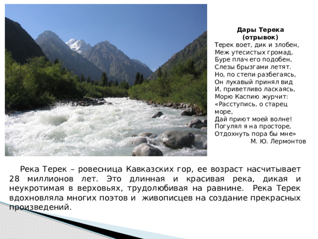 Дары Терека (отрывок) Терек воет, дик и злобен, Меж утесистых громад, Буре плач его подобен, Слезы брызгами летят. Но, по степи разбегаясь, Он лукавый принял вид И, приветливо ласкаясь, Морю Каспию журчит: «Расступись, о старец море, Дай приют моей волне! Погулял я на просторе, Отдохнуть пора бы мне» М. Ю. Лермонтов  Река Терек – ровесница Кавказских гор, ее возраст насчитывает 28 миллионов лет. Это длинная и красивая река, дикая и неукротимая в верховьях, трудолюбивая на равнине. Река Терек вдохновляла многих поэтов и живописцев на создание прекрасных произведений. 