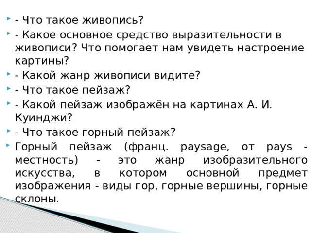 - Что такое живопись? - Какое основное средство выразительности в живописи? Что помогает нам увидеть настроение картины? - Какой жанр живописи видите? - Что такое пейзаж? - Какой пейзаж изображён на картинах А. И. Куинджи? - Что такое горный пейзаж? Горный пейзаж (франц. paysage, от pays -местность) - это жанр изобразительного искусства, в котором основной предмет изображения - виды гор, горные вершины, горные склоны. 