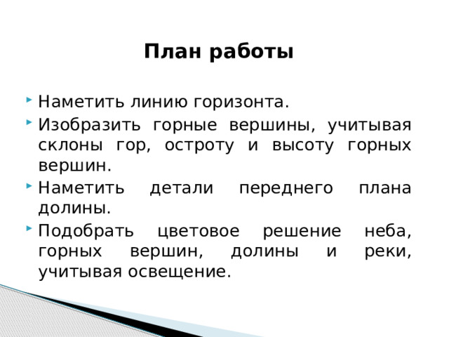 План работы  Наметить линию горизонта. Изобразить горные вершины, учитывая склоны гор, остроту и высоту горных вершин. Наметить детали переднего плана долины. Подобрать цветовое решение неба, горных вершин, долины и реки, учитывая освещение. 
