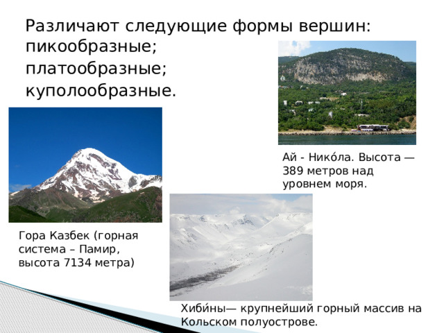 Различают следующие формы вершин: пикообразные; платообразные; куполообразные. Ай - Нико́ла. Высота — 389 метров над уровнем моря. Гора Казбек (горная система – Памир, высота 7134 метра) Хиби́ны— крупнейший горный массив на Кольском полуострове. 