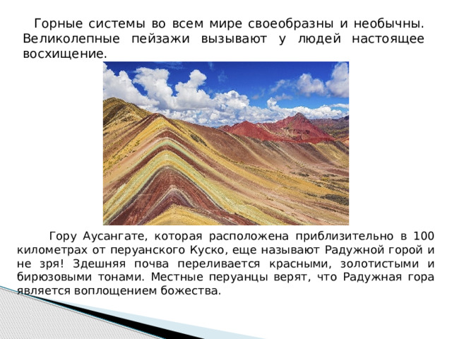  Горные системы во всем мире своеобразны и необычны. Великолепные пейзажи вызывают у людей настоящее восхищение.  Гору Аусангате, которая расположена приблизительно в 100 километрах от перуанского Куско, еще называют Радужной горой и не зря! Здешняя почва переливается красными, золотистыми и бирюзовыми тонами. Местные перуанцы верят, что Радужная гора является воплощением божества. 
