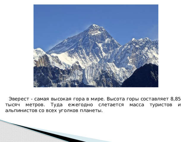  Эверест - самая высокая гора в мире. Высота горы составляет 8,85 тысяч метров. Туда ежегодно слетается масса туристов и альпинистов со всех уголков планеты. 