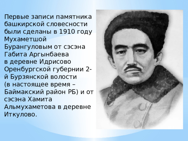 Первые записи памятника башкирской словесности были сделаны в 1910 году Мухаметшой Бурангуловым от сэсэна Габита Аргынбаева  в деревне Идрисово Оренбургской губернии 2-й Бурзянской волости  (в настоящее время – Баймакский район РБ) и от сэсэна Хамита Альмухаметова в деревне Иткулово. 