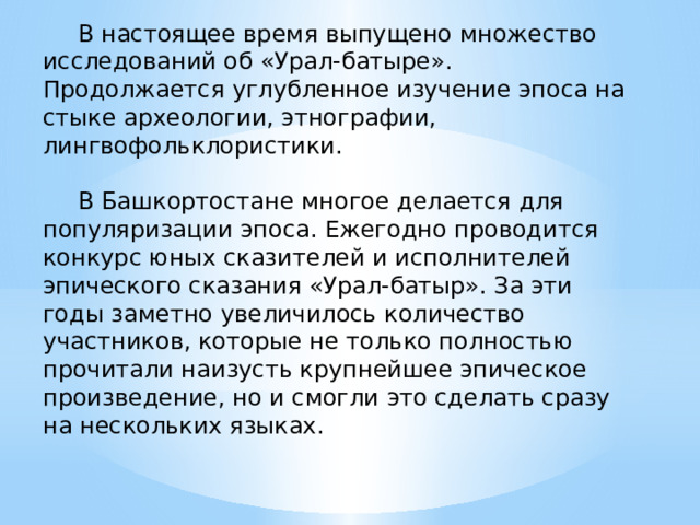  В настоящее время выпущено множество исследований об «Урал-батыре». Продолжается углубленное изучение эпоса на стыке археологии, этнографии, лингвофольклористики.  В Башкортостане многое делается для популяризации эпоса. Ежегодно проводится конкурс юных сказителей и исполнителей эпического сказания «Урал-батыр». За эти годы заметно увеличилось количество участников, которые не только полностью прочитали наизусть крупнейшее эпическое произведение, но и смогли это сделать сразу на нескольких языках. 