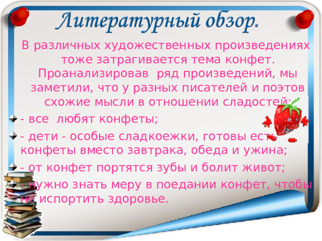  В различных художественных произведениях тоже затрагивается тема конфет. Проанализировав ряд произведений, мы заметили, что у разных писателей и поэтов схожие мысли в отношении сладостей: - все любят конфеты; - дети - особые сладкоежки, готовы есть конфеты вместо завтрака, обеда и ужина; - от конфет портятся зубы и болит живот; - нужно знать меру в поедании конфет, чтобы не испортить здоровье.  