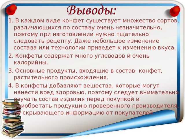 1. В каждом виде конфет существует множество сортов, различающихся по составу очень незначительно, поэтому при изготовлении нужно тщательно следовать рецепту. Даже небольшое изменение состава или технологии приведет к изменению вкуса. 2. Конфеты содержат много углеводов и очень калорийны. 3. Основные продукты, входящие в состав конфет, растительного происхождения. 4. В конфеты добавляют вещества, которые могут нанести вред здоровью, поэтому следует внимательно изучать состав изделия перед покупкой и приобретать продукцию проверенного производителя, не скрывающего информацию от покупателей. 