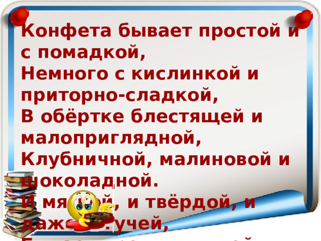 Конфета бывает простой и с помадкой,  Немного с кислинкой и приторно-сладкой,  В обёртке блестящей и малоприглядной,  Клубничной, малиновой и шоколадной.  И мягкой, и твёрдой, и даже тягучей,  Бывает орешков в ней целая куча.  И каждый, кто пробовал, сам понимает:  Ненужной она – никогда не бывает! 