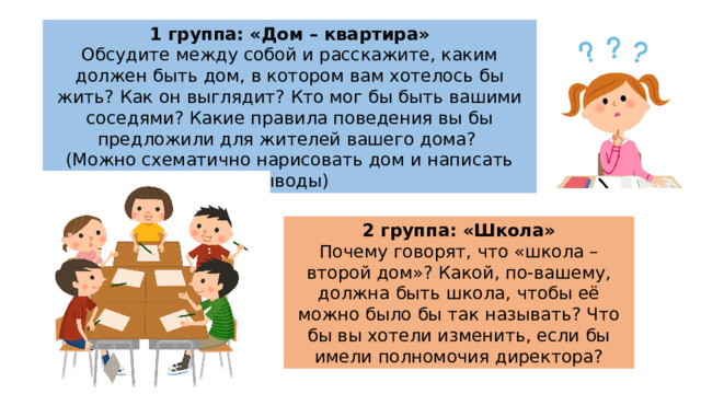 1 группа: «Дом – квартира» Обсудите между собой и расскажите, каким должен быть дом, в котором вам хотелось бы жить? Как он выглядит? Кто мог бы быть вашими соседями? Какие правила поведения вы бы предложили для жителей вашего дома? (Можно схематично нарисовать дом и написать выводы) 2 группа: «Школа» Почему говорят, что «школа – второй дом»? Какой, по-вашему, должна быть школа, чтобы её можно было бы так называть? Что бы вы хотели изменить, если бы имели полномочия директора? 