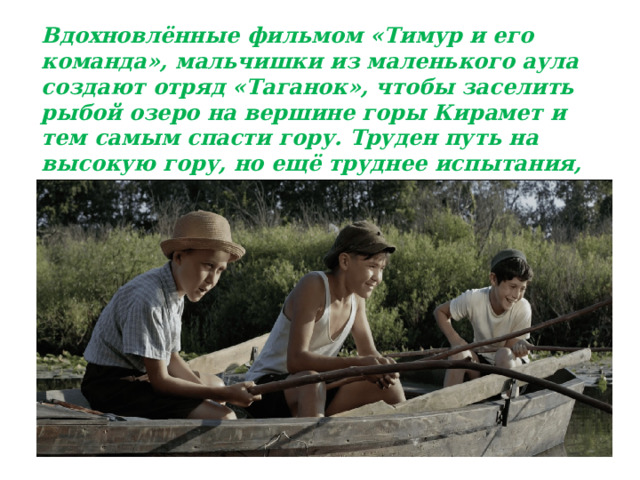 Вдохновлённые фильмом «Тимур и его команда», мальчишки из маленького аула создают отряд «Таганок», чтобы заселить рыбой озеро на вершине горы Кирамет и тем самым спасти гору. Труден путь на высокую гору, но ещё труднее испытания, которым подвергнутся дружба, сила воли и характеры членов отряда. 