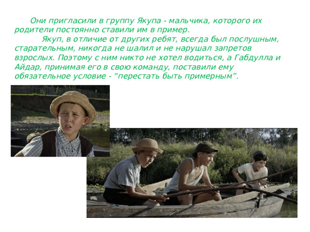  Они пригласили в группу Якупа - мальчика, которого их родители постоянно ставили им в пример.  Якуп, в отличие от других ребят, всегда был послушным, старательным, никогда не шалил и не нарушал запретов взрослых. Поэтому с ним никто не хотел водиться, а Габдулла и Айдар, принимая его в свою команду, поставили ему обязательное условие - “перестать быть примерным”. 