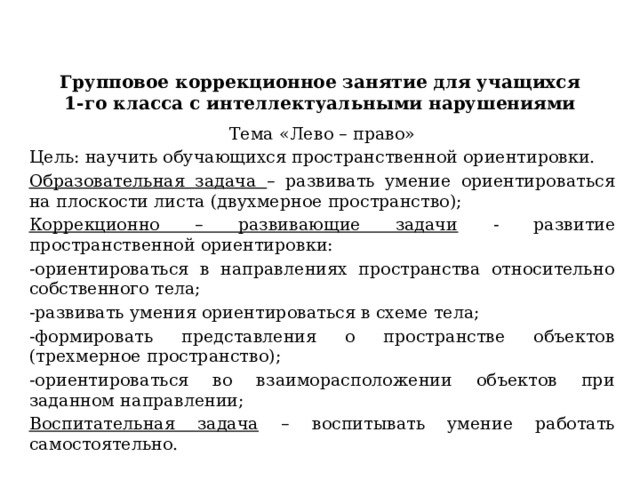 Групповое коррекционное занятие для учащихся 1-го класса с интеллектуальными нарушениями Тема «Лево – право» Цель: научить обучающихся пространственной ориентировки. Образовательная задача – развивать умение ориентироваться на плоскости листа (двухмерное пространство); Коррекционно – развивающие задачи - развитие пространственной ориентировки: -ориентироваться в направлениях пространства относительно собственного тела; -развивать умения ориентироваться в схеме тела; -формировать представления о пространстве объектов (трехмерное пространство); -ориентироваться во взаиморасположении объектов при заданном направлении; Воспитательная задача – воспитывать умение работать самостоятельно. 