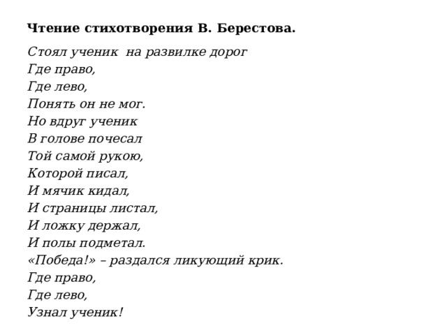 Чтение стихотворения В. Берестова. Стоял ученик на развилке дорог Где право, Где лево, Понять он не мог. Но вдруг ученик В голове почесал Той самой рукою, Которой писал, И мячик кидал, И страницы листал, И ложку держал, И полы подметал. «Победа!» – раздался ликующий крик. Где право, Где лево, Узнал ученик!  