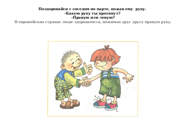 Поздоровайся с соседом по парте, пожав ему руку.  -Какую руку ты протянул?  -Правую или левую?  В европейских странах люди здороваются, пожимая друг другу правую руку.   