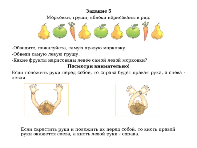 Задание 5 Морковки, груши, яблоки нарисованы в ряд. -Обведите, пожалуйста, самую правую морковку. -Обведи самую левую грушу. -Какие фрукты нарисованы левее самой левой морковки? Посмотри внимательно! Если положить руки перед собой, то справа будет правая рука, а слева - левая.     Если скрестить руки и положить их перед собой, то кисть правой руки окажется слева, а кисть левой руки - справа.     