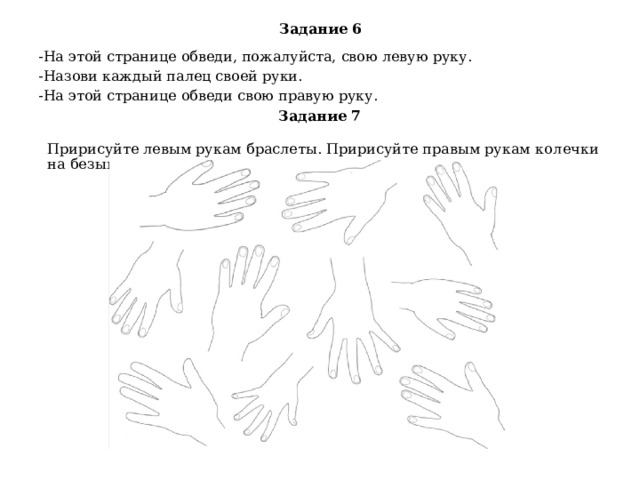 Задание 6 -На этой странице обведи, пожалуйста, свою левую руку. -Назови каждый палец своей руки. -На этой странице обведи свою правую руку. Задание 7 Пририсуйте левым рукам браслеты. Пририсуйте правым рукам колечки на безымянном пальце. - 