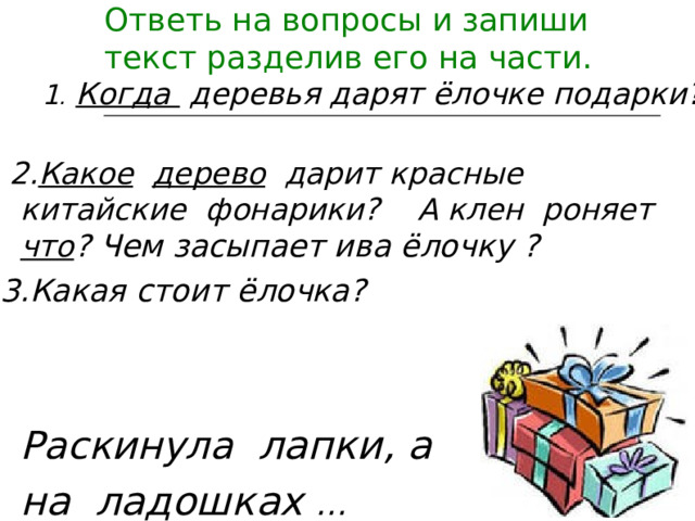 Ответь на вопросы и запиши текст разделив его на части.   1 .  Когда деревья дарят ёлочке подарки?  2. Какое  дерево дарит красные китайские фонарики? А клен роняет что ?  Чем засыпает ива ёлочку  ?  3. Какая стоит ёлочка?  Раскинула лапки, а  на  ладошках …  