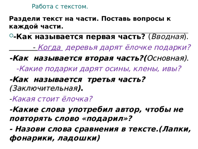 Работа с текстом. Раздели текст на части. Поставь вопросы к каждой части. -Как называется первая часть? ( Вводная ).  -  Когда деревья дарят ёлочке подарки? -Как называется вторая часть?( Основная).  -Какие подарки дарят осины, клены, ивы? -Как называется третья часть? (Заключительная ). - Какая стоит ёлочка? -Какие слова употребил автор, чтобы не повторять слово «подарил»? - Назови слова сравнения в тексте.(Лапки, фонарики, ладошки)  Прочитай текст. Перескажите текст отвечая на вопросы..  