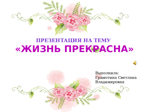 Презентация на тему   «Жизнь прекрасна» Выполнила: Грамотина Светлана Владимировна 
