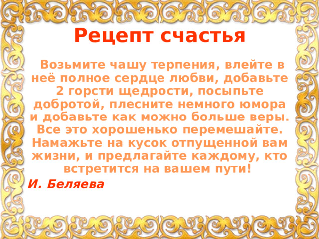 Рецепт счастья  Возьмите чашу терпения, влейте в неё полное сердце любви, добавьте 2 горсти щедрости, посыпьте добротой, плесните немного юмора и добавьте как можно больше веры. Все это хорошенько перемешайте. Намажьте на кусок отпущенной вам жизни, и предлагайте каждому, кто встретится на вашем пути!        И. Беляева 