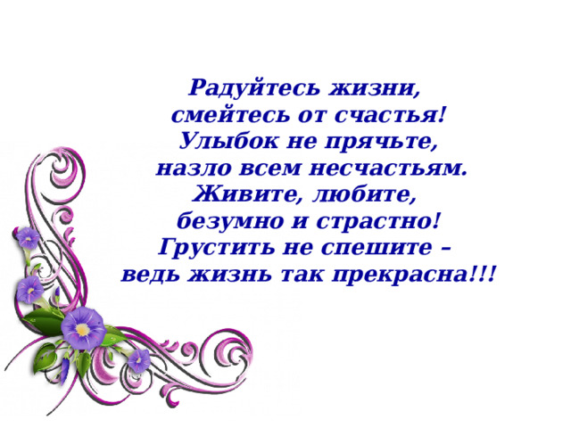 Радуйтесь жизни,  смейтесь от счастья!  Улыбок не прячьте,  назло всем несчастьям.  Живите, любите,  безумно и страстно!  Грустить не спешите –  ведь жизнь так прекрасна!!!   