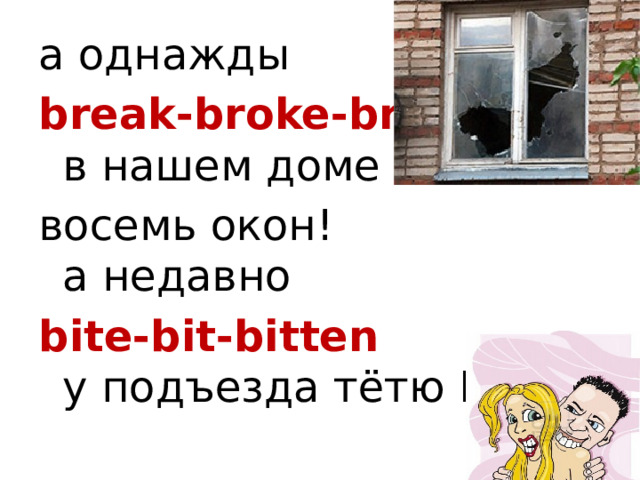 а однажды break-broke-broken  в нашем доме восемь окон!  а недавно bite-bit-bitten  у подъезда тётю Виту. 