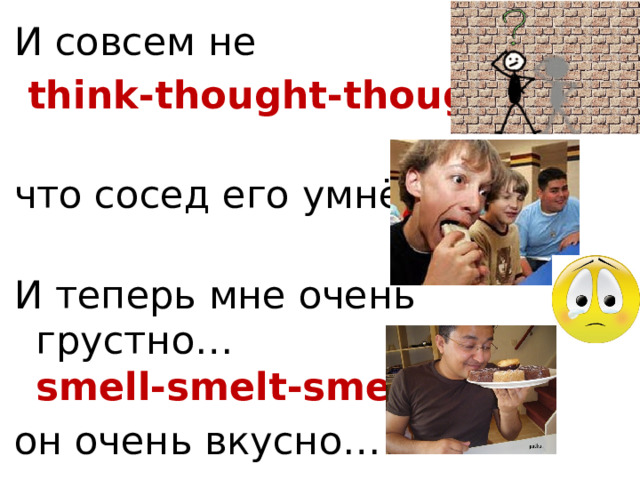 И совсем не  think-thought-thought   что сосед его умнёт.   И теперь мне очень грустно…  smell-smelt-smelt он очень вкусно… 