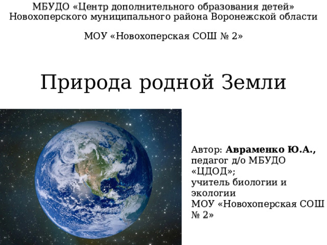 МБУДО «Центр дополнительного образования детей» Новохоперского муниципального района Воронежской области   МОУ «Новохоперская СОШ № 2» Природа родной Земли Автор: Авраменко Ю.А., педагог д/о МБУДО «ЦДОД»; учитель биологии и экологии МОУ «Новохоперская СОШ № 2» 