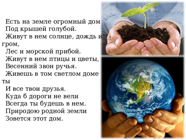Есть на земле огромный дом Под крышей голубой. Живут в нем солнце, дождь и гром, Лес и морской прибой. Живут в нем птицы и цветы, Весенний звон ручья. Живешь в том светлом доме ты И все твои друзья. Куда б дороги не вели Всегда ты будешь в нем. Природою родной земли Зовется этот дом. 