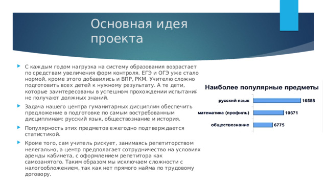 Основная идея проекта С каждым годом нагрузка на систему образования возрастает по средствам увеличения форм контроля. ЕГЭ и ОГЭ уже стало нормой, кроме этого добавились и ВПР, РКМ. Учителю сложно подготовить всех детей к нужному результату. А те дети, которые заинтересованы в успешном прохождении испытаний не получают должных знаний. Задача нашего центра гуманитарных дисциплин обеспечить предложение в подготовке по самым востребованным дисциплинам: русский язык, обществознание и история. Популярность этих предметов ежегодно подтверждается статистикой. Кроме того, сам учитель рискует, занимаясь репетиторством нелегально, а центр предполагает сотрудничество на условиях аренды кабинета, с оформлением репетитора как самозанятого. Таким образом мы исключаем сложности с налогообложением, так как нет прямого найма по трудовому договору. 