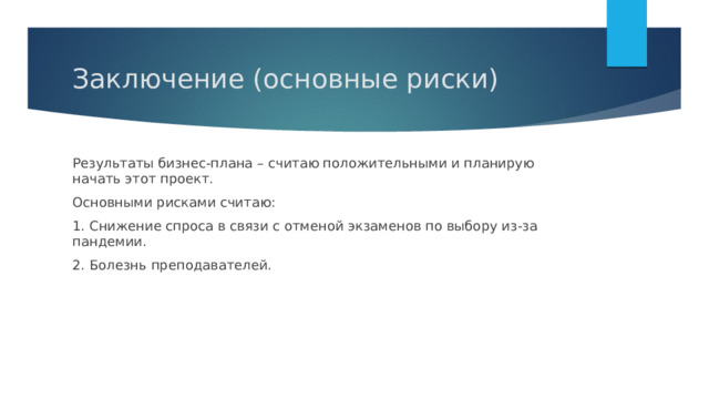 Заключение (основные риски) Результаты бизнес-плана – считаю положительными и планирую начать этот проект. Основными рисками считаю: 1. Снижение спроса в связи с отменой экзаменов по выбору из-за пандемии. 2. Болезнь преподавателей. 