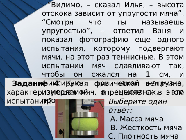 “ Видимо, – сказал Илья, – высота отскока зависит от упругости мяча”. “Смотря что ты называешь упругостью”, – ответил Ваня и показал фотографию еще одного испытания, которому подвергают мячи, на этот раз теннисные. В этом испытании мяч сдавливают так, чтобы он сжался на 1 см, и фиксируют, при какой нагрузке, измеряемой в ньютонах, это происходит. Задание 4 Какая физическая величина, характеризующая мяч, определяется в этом испытании? Выберите один ответ:  A. Масса мяча  B. Жесткость мяча C. Плотность мяча D. Температура мяча 