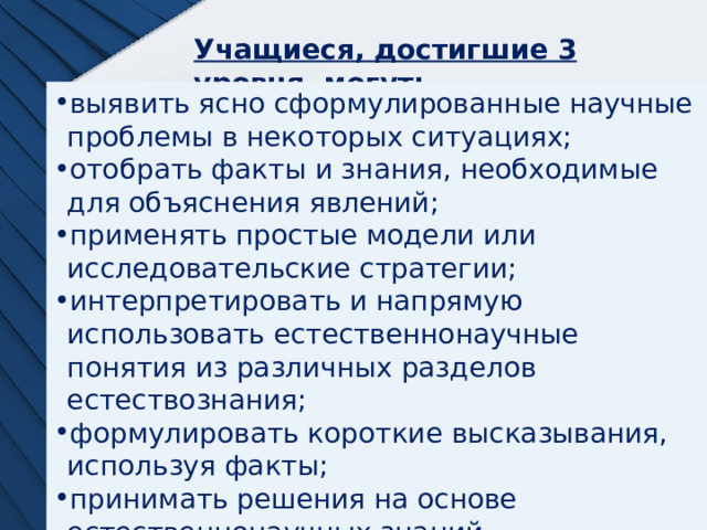 Учащиеся, достигшие 3 уровня, могут:  выявить ясно сформулированные научные проблемы в некоторых ситуациях; отобрать факты и знания, необходимые для объяснения явлений; применять простые модели или исследовательские стратегии; интерпретировать и напрямую использовать естественнонаучные понятия из различных разделов естествознания; формулировать короткие высказывания, используя факты; принимать решения на основе естественнонаучных знаний. 