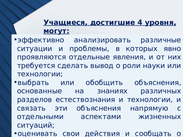 Учащиеся, достигшие 4 уровня, могут: эффективно анализировать различные ситуации и проблемы, в которых явно проявляются отдельные явления, и от них требуется сделать вывод о роли науки или технологии; выбрать или обобщить объяснения, основанные на знаниях различных разделов естествознания и технологии, и связать эти объяснения напрямую с отдельными аспектами жизненных ситуаций; оценивать свои действия и сообщать о своих решениях, используя при этом естественнонаучные знания и обоснования. 