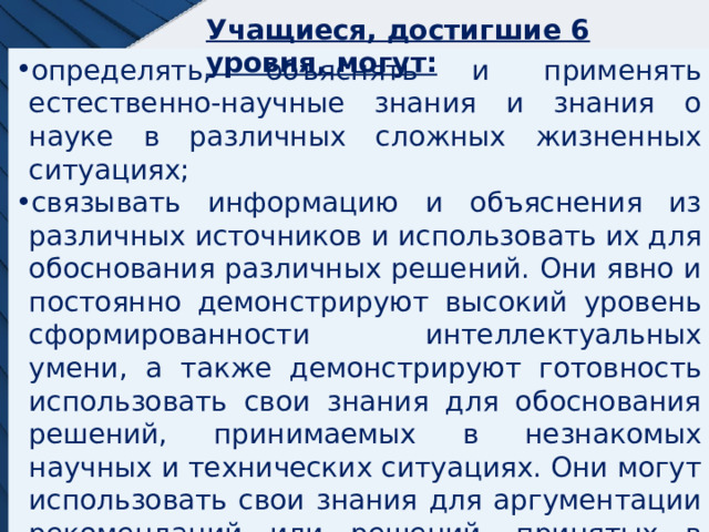 Учащиеся, достигшие 6 уровня, могут: определять, объяснять и применять естественно-научные знания и знания о науке в различных сложных жизненных ситуациях; связывать информацию и объяснения из различных источников и использовать их для обоснования различных решений. Они явно и постоянно демонстрируют высокий уровень сформированности интеллектуальных умени, а также демонстрируют готовность использовать свои знания для обоснования решений, принимаемых в незнакомых научных и технических ситуациях. Они могут использовать свои знания для аргументации рекомендаций или решений, принятых в контексте личных, социально-экономических и глобальных ситуаций. 