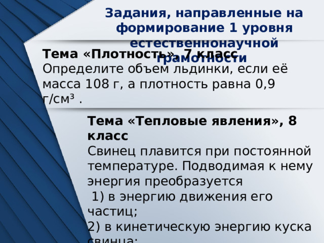 Задания, направленные на формирование 1 уровня естественнонаучной грамотности Тема «Плотность», 7 класс Определите объем льдинки, если её масса 108 г, а плотность равна 0,9 г/см³ . Тема «Тепловые явления», 8 класс Свинец плавится при постоянной температуре. Подводимая к нему энергия преобразуется  1) в энергию движения его частиц; 2) в кинетическую энергию куска свинца; 3) в энергию взаимодействия его частиц;  4) в потенциальную энергию куска свинца. 