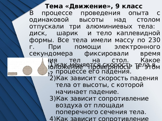 Тема «Движение», 9 класс В процессе проведения опыта с одинаковой высоты над столом отпускали три алюминиевых тела: диск, шарик и тело каплевидной формы. Все тела имели массу по 230 г. При помощи электронного секундомера фиксировали время падения тел на стол. Какое предположение проверялось в этом опыте? как меняется скорость тела в процессе его падения. Как зависит скорость падения тела от высоты, с которой начинает падение. Как зависит сопротивление воздуха от площади поперечного сечения тела. Как зависит сопротивление воздуха от формы падающего тела. 