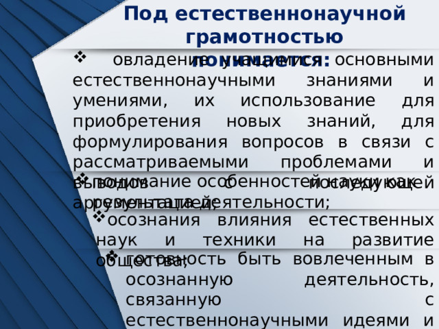 Под естественнонаучной грамотностью понимается:  овладение учащимися основными естественнонаучными знаниями и умениями, их использование для приобретения новых знаний, для формулирования вопросов в связи с рассматриваемыми проблемами и выводов с последующей аргументацией; понимание особенностей науки как результата деятельности; осознания влияния естественных наук и техники на развитие общества; готовность быть вовлеченным в осознанную деятельность, связанную с естественнонаучными идеями и проблемами 