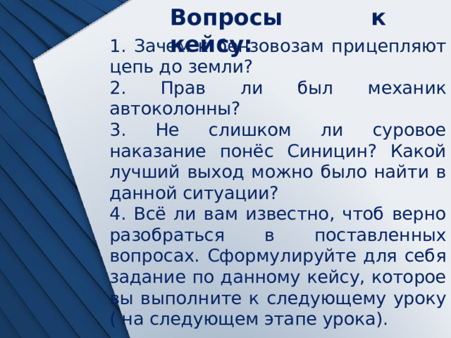 Вопросы к кейсу: 1. Зачем к бензовозам прицепляют цепь до земли? 2. Прав ли был механик автоколонны? 3. Не слишком ли суровое наказание понёс Синицин? Какой лучший выход можно было найти в данной ситуации? 4. Всё ли вам известно, чтоб верно разобраться в поставленных вопросах. Сформулируйте для себя задание по данному кейсу, которое вы выполните к следующему уроку ( на следующем этапе урока). 