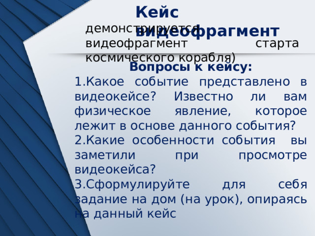 Кейс видеофрагмент демонстрируется видеофрагмент старта космического корабля) Вопросы к кейсу: Какое событие представлено в видеокейсе? Известно ли вам физическое явление, которое лежит в основе данного события? Какие особенности события вы заметили при просмотре видеокейса? Сформулируйте для себя задание на дом (на урок), опираясь на данный кейс 