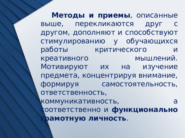 Методы и приемы , описанные выше, перекликаются друг с другом, дополняют и способствуют стимулированию у обучающихся работы критического и креативного мышлений. Мотивируют их на изучение предмета, концентрируя внимание, формируя самостоятельность, ответственность, коммуникативность, а соответственно и функционально грамотную личность . 