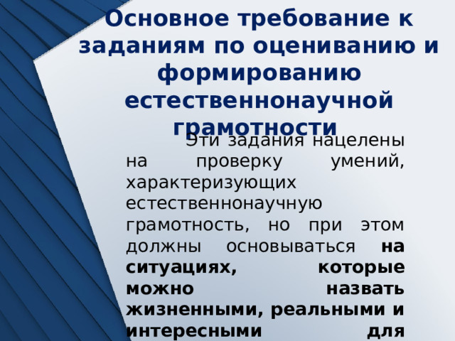 Основное требование к заданиям по оцениванию и формированию естественнонаучной грамотности  Эти задания нацелены на проверку умений, характеризующих естественнонаучную грамотность, но при этом должны основываться на ситуациях, которые можно назвать жизненными, реальными и интересными для школьников 